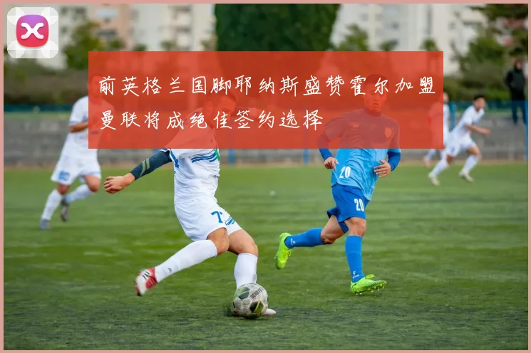 前英格兰国脚耶纳斯盛赞霍尔加盟曼联将成绝佳签约选择